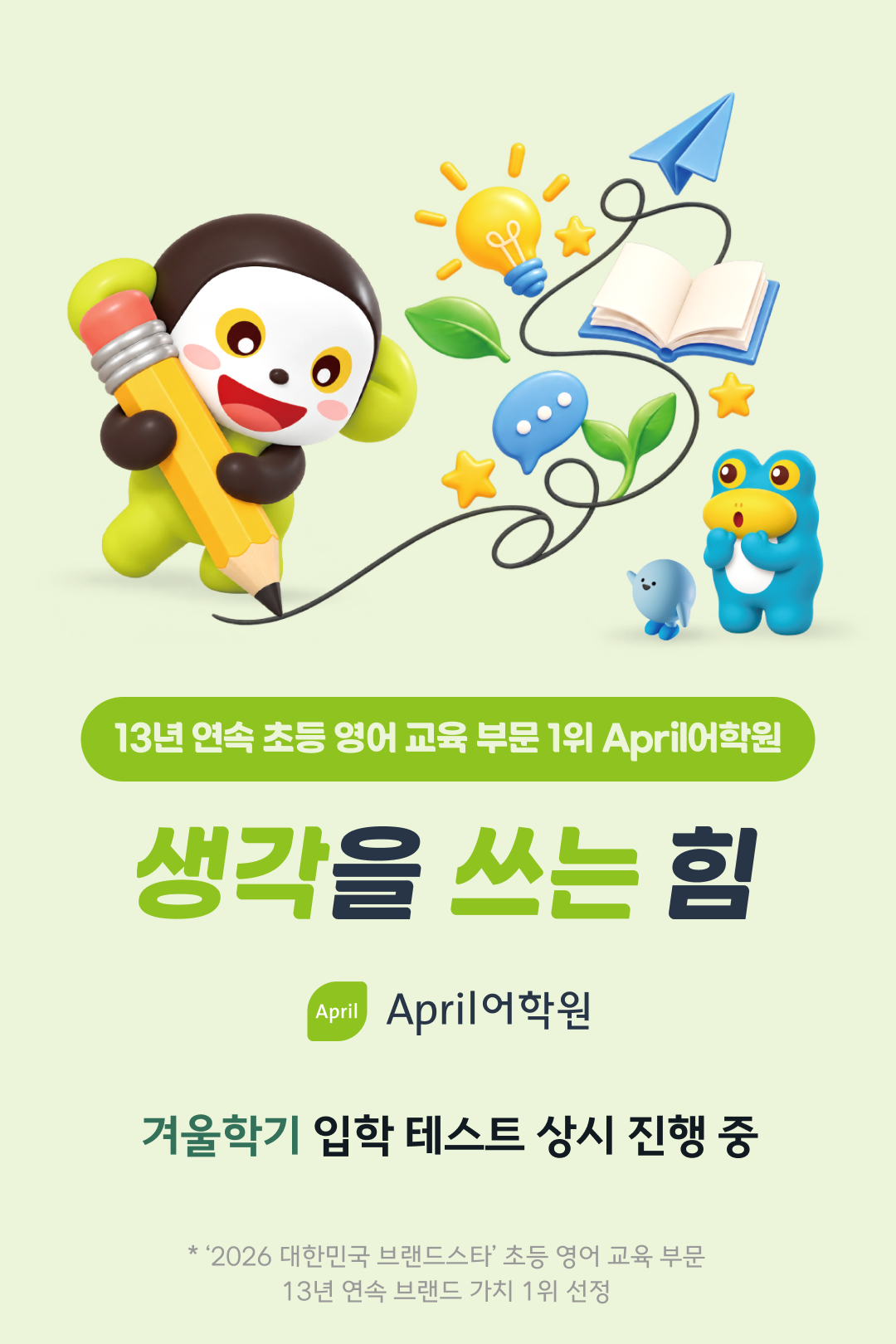 13년 연속 초등 영어 교육 부문 1위 April어학원, 생각을 쓰는 힘. 겨울학기 입학 테스트 상시 진행 중. * '2026 대한민국 브랜드스타' 초등 영어 교육 부문 13년 연속 브랜드 가치 1위 선정